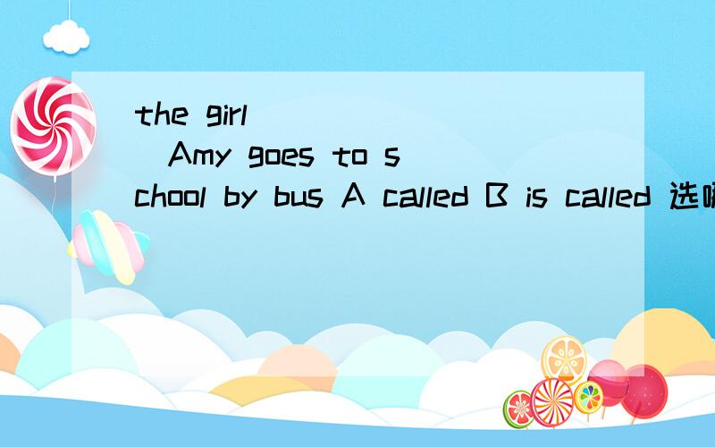 the girl ______Amy goes to school by bus A called B is called 选哪个 为什么