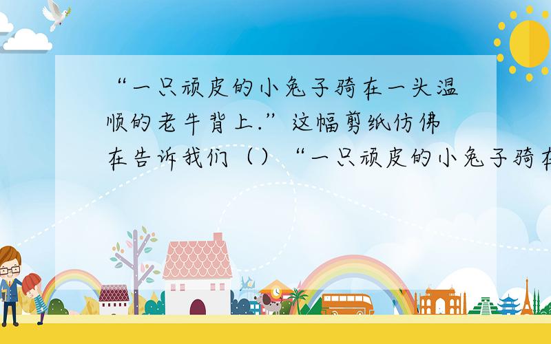 “一只顽皮的小兔子骑在一头温顺的老牛背上.”这幅剪纸仿佛在告诉我们（）“一只顽皮的小兔子骑在一头温顺的老牛背上.”这幅剪纸仿佛在告诉我们：（）“一头老牛和一只兔子在草地