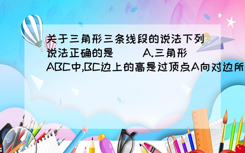 关于三角形三条线段的说法下列说法正确的是（ ）A.三角形ABC中,BC边上的高是过顶点A向对边所引的垂线B.三角形ABC中,BC边上的中线是过点A和BC中点的直线C.三角形ABC中,角A的角平分线是一条射