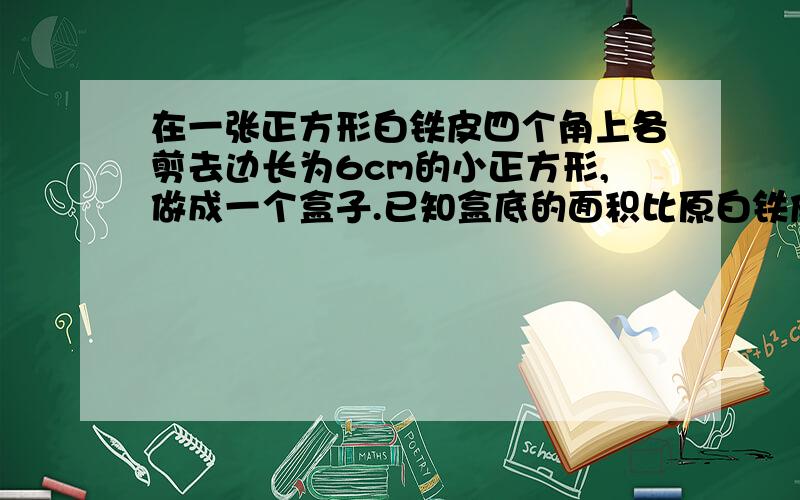 在一张正方形白铁皮四个角上各剪去边长为6cm的小正方形,做成一个盒子.已知盒底的面积比原白铁皮的面积�在一张正方形白铁皮四个角上各剪去边长为6cm的小正方形,做成一个盒子.已知盒底