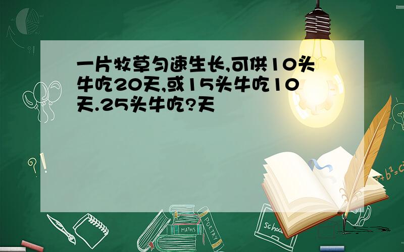 一片牧草匀速生长,可供10头牛吃20天,或15头牛吃10天.25头牛吃?天