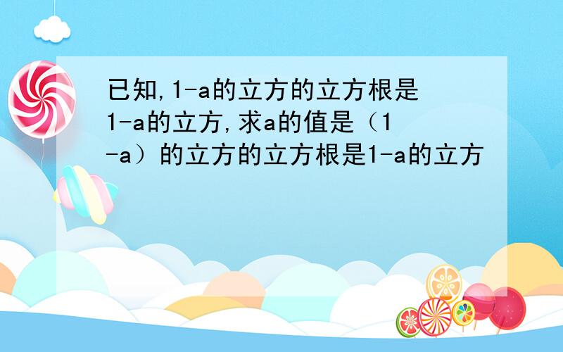 已知,1-a的立方的立方根是1-a的立方,求a的值是（1-a）的立方的立方根是1-a的立方