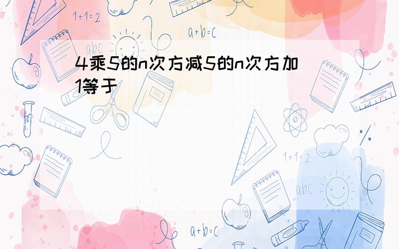 4乘5的n次方减5的n次方加1等于