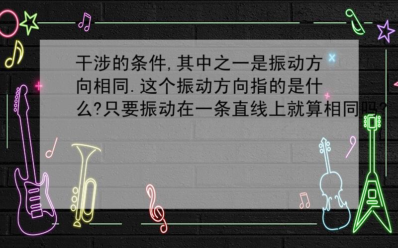 干涉的条件,其中之一是振动方向相同.这个振动方向指的是什么?只要振动在一条直线上就算相同吗?（一个向上一个向下）