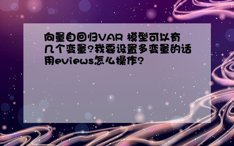 向量自回归VAR 模型可以有几个变量?我要设置多变量的话用eviews怎么操作?