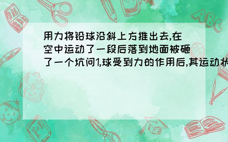 用力将铅球沿斜上方推出去,在空中运动了一段后落到地面被砸了一个坑问1,球受到力的作用后,其运动状态发生了什么变化2球脱手后,不沿斜方向向上运动而轨迹向下弯曲的原因是什么?3球以