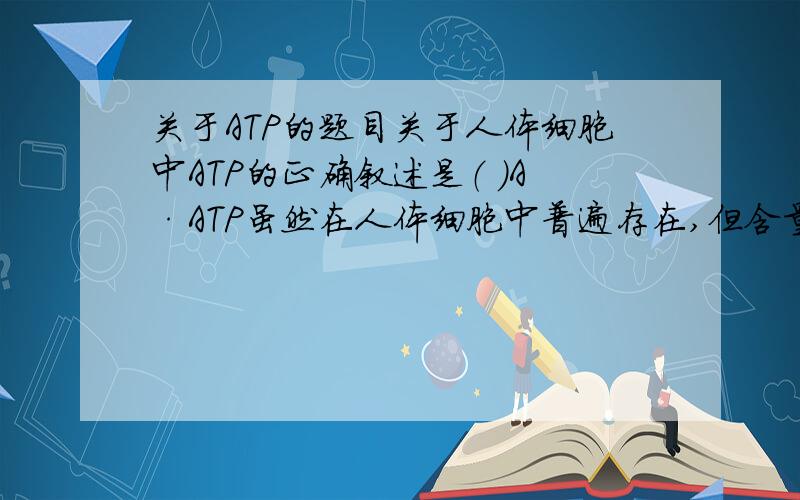 关于ATP的题目关于人体细胞中ATP的正确叙述是（ ）A·ATP虽然在人体细胞中普遍存在,但含量不高B·ATP在人体细胞中普遍存在,含量很高C·它含有三个高能磷酸键