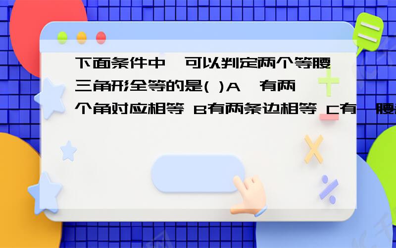 下面条件中,可以判定两个等腰三角形全等的是( )A,有两个角对应相等 B有两条边相等 C有一腰和底角对应相等 D有一腰和一角对应相等