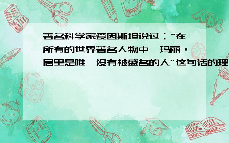 著名科学家爱因斯坦说过：“在所有的世界著名人物中,玛丽·居里是唯一没有被盛名的人”这句话的理解