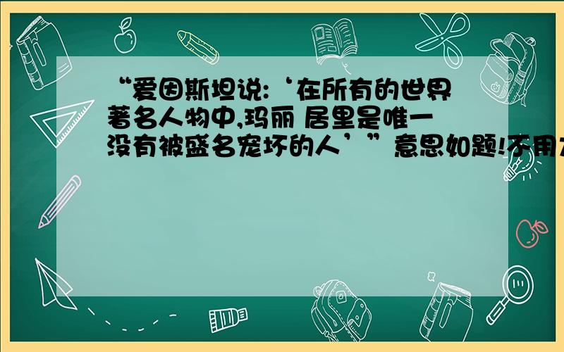 “爱因斯坦说:‘在所有的世界著名人物中,玛丽 居里是唯一没有被盛名宠坏的人’”意思如题!不用太具体哦!