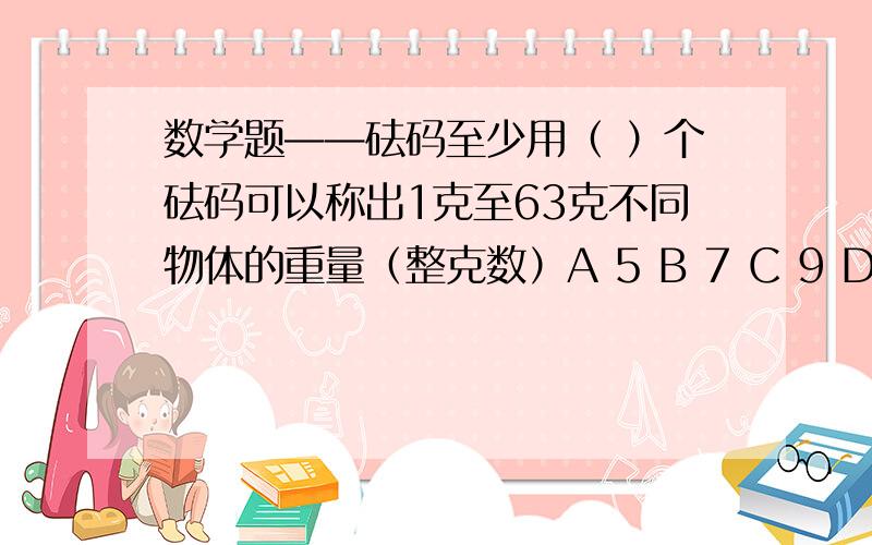 数学题——砝码至少用（ ）个砝码可以称出1克至63克不同物体的重量（整克数）A 5 B 7 C 9 D 11