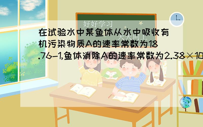 在试验水中某鱼体从水中吸收有机污染物质A的速率常数为18.76-1,鱼体消除A的速率常数为2.38×10-2h-1；设A在鱼体内起始浓度为零,在水中的浓度可视作不变.计算A在该鱼体内的浓缩系数及其达到