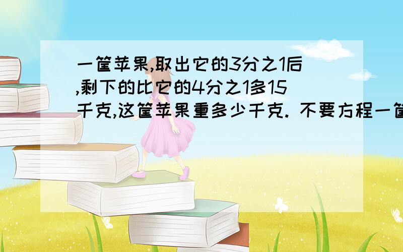 一筐苹果,取出它的3分之1后,剩下的比它的4分之1多15千克,这筐苹果重多少千克. 不要方程一筐苹果,取出它的3分之1后,剩下的比它的4分之1多15千克,这筐苹果重多少千克. 不要方程