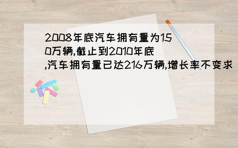 2008年底汽车拥有量为150万辆,截止到2010年底 ,汽车拥有量已达216万辆,增长率不变求 到2012年底汽车拥有量将达多少万辆