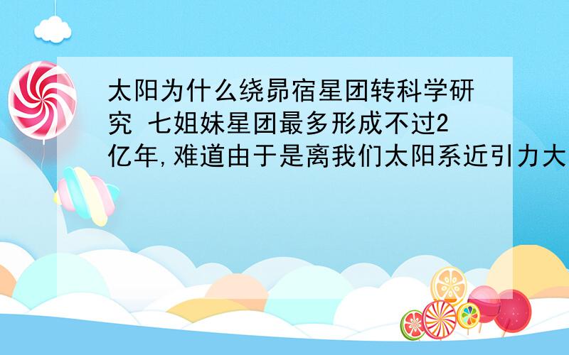 太阳为什么绕昴宿星团转科学研究 七姐妹星团最多形成不过2亿年,难道由于是离我们太阳系近引力大?那2亿年前太阳又是绕什么星团转?