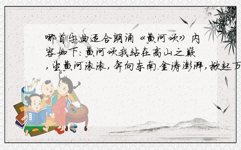 哪首乐曲适合朗诵《黄河颂》内容如下：黄河颂我站在高山之巅,望黄河滚滚,奔向东南.金涛澎湃,掀起万丈狂澜; 浊流宛转,结成九曲连环; 从昆仑山下,奔向黄海之边; 把中原大地 劈成南北两面