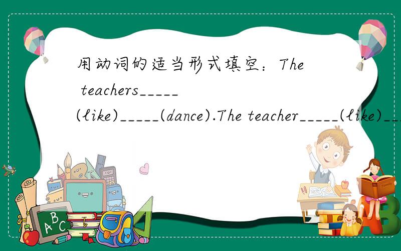 用动词的适当形式填空：The teachers_____(like)_____(dance).The teacher_____(like)_____(dance).The students____(speak)English in class.The student____(speak)Chinese after class.