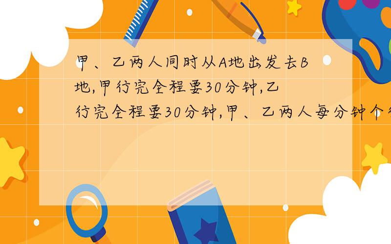 甲、乙两人同时从A地出发去B地,甲行完全程要30分钟,乙行完全程要30分钟,甲、乙两人每分钟个行全程的几分之几?