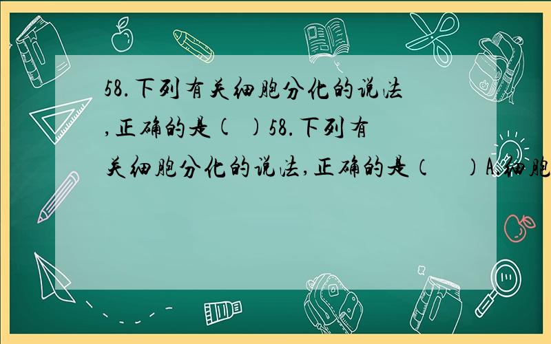 58.下列有关细胞分化的说法,正确的是( )58.下列有关细胞分化的说法,正确的是（    ）A．细胞分化只发生在胚胎发育早期,一般不可逆B．细胞分化使各种细胞的遗传物质产生差异,功能趋向专门