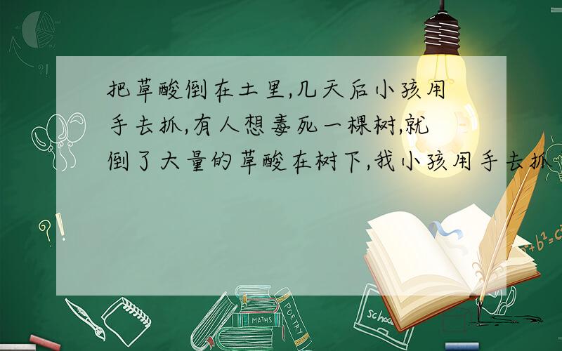 把草酸倒在土里,几天后小孩用手去抓,有人想毒死一棵树,就倒了大量的草酸在树下,我小孩用手去抓了.发现有马上就洗手了.有没有事.草酸多久会挥发掉啊.是不是永远不能碰那里的土了?