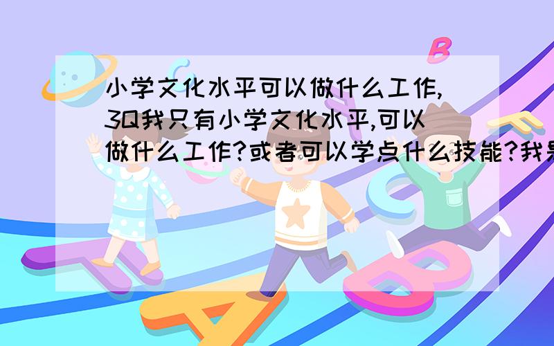 小学文化水平可以做什么工作,3Q我只有小学文化水平,可以做什么工作?或者可以学点什么技能?我是女的,24岁,总觉得我是慢热型的,容易紧张,可以做保险销售吗,