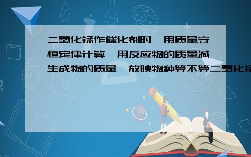 二氧化锰作催化剂时,用质量守恒定律计算,用反应物的质量减生成物的质量,放映物种算不算二氧化锰的质量