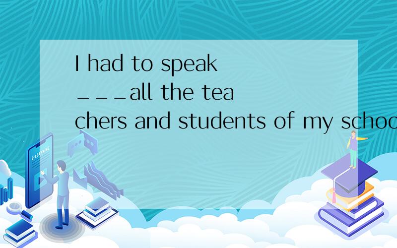 I had to speak___all the teachers and students of my school.A.for B.with C.before D.among选哪一个?为什么?