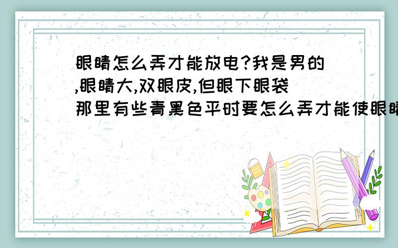 眼睛怎么弄才能放电?我是男的,眼睛大,双眼皮,但眼下眼袋那里有些青黑色平时要怎么弄才能使眼睛放电?