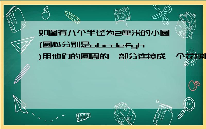 如图有八个半径为2厘米的小圆(圆心分别是abcdefgh)用他们的圆周的一部分连接成一个花瓣图形求这个花瓣图形周长还有一题已知：等边三角形abc的边长为50厘米,分别以abc为圆心.以50厘米为半