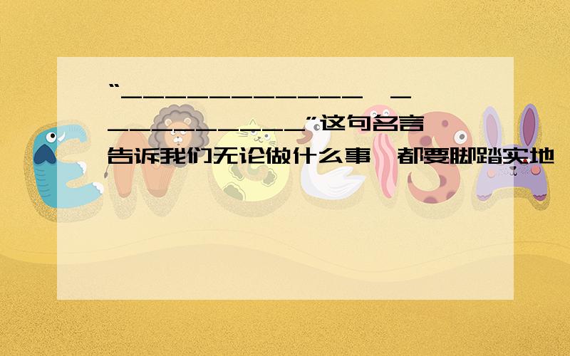 “___________,__________”这句名言告诉我们无论做什么事,都要脚踏实地,从点点滴滴的小事做起.