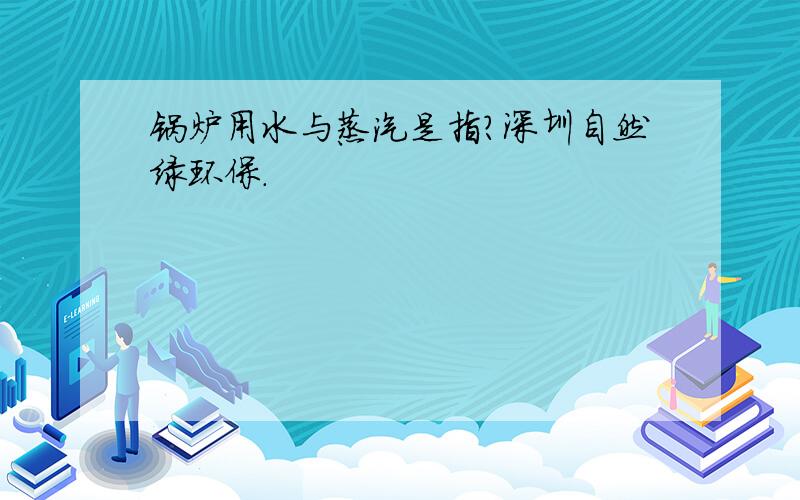 锅炉用水与蒸汽是指?深圳自然绿环保.