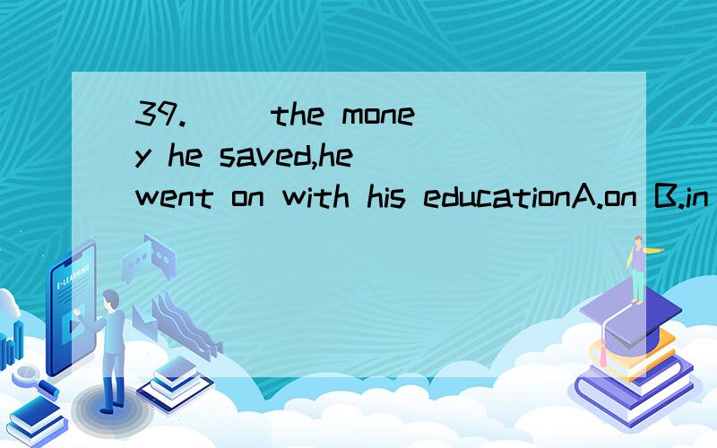 39.( )the money he saved,he went on with his educationA.on B.in C.by D.with