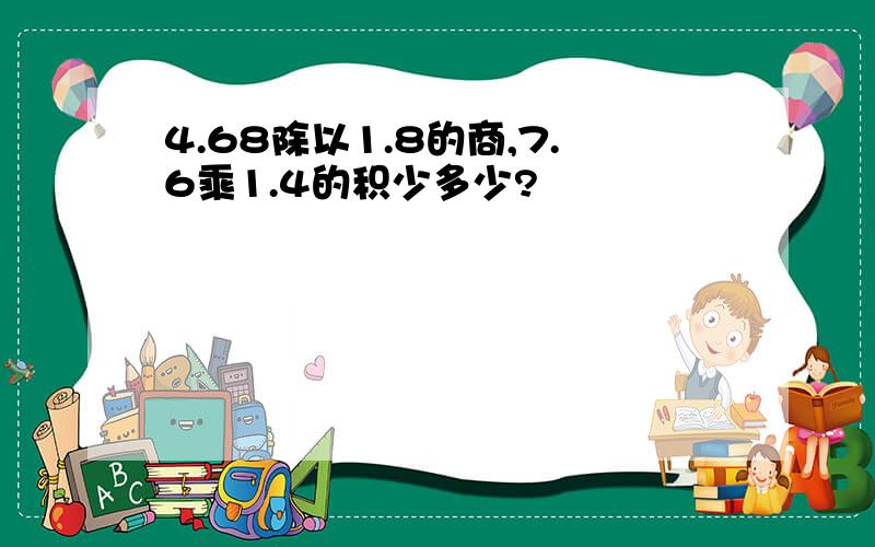 4.68除以1.8的商,7.6乘1.4的积少多少?