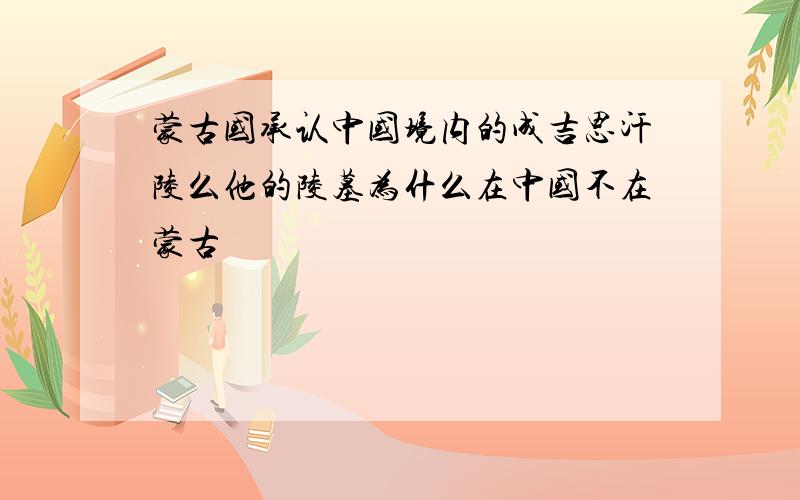 蒙古国承认中国境内的成吉思汗陵么他的陵墓为什么在中国不在蒙古