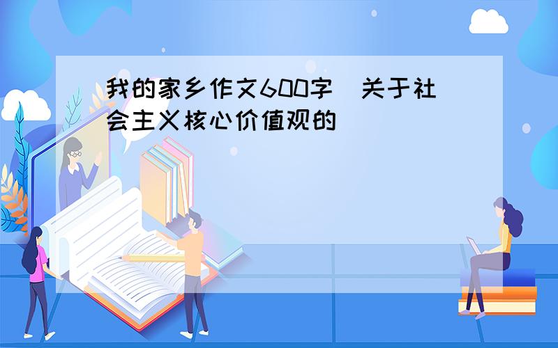 我的家乡作文600字(关于社会主义核心价值观的)