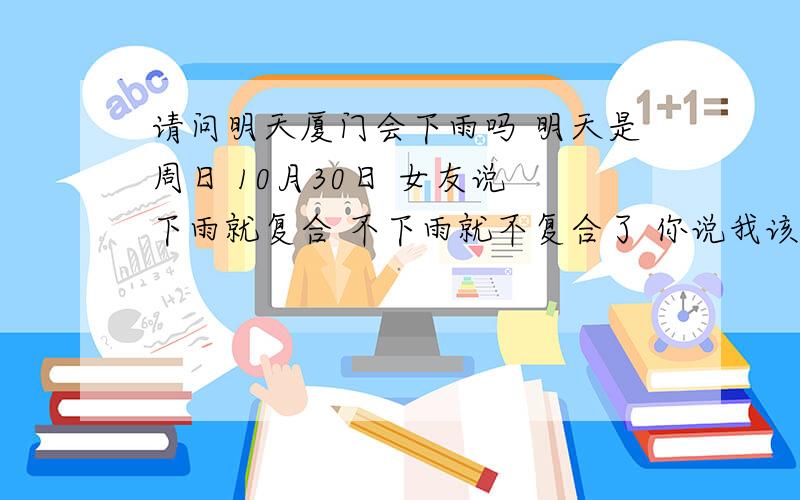 请问明天厦门会下雨吗 明天是周日 10月30日 女友说 下雨就复合 不下雨就不复合了 你说我该怎么办我知道是不会下雨的 怎么半啊