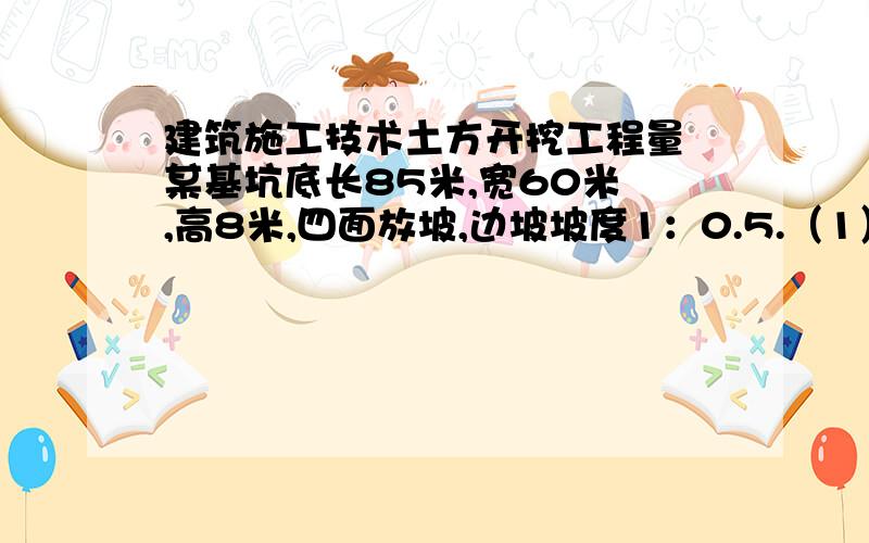 建筑施工技术土方开挖工程量 某基坑底长85米,宽60米 ,高8米,四面放坡,边坡坡度1：0.5.（1）计算土方开挖工程量（2）若钢筋混泥土基础和地下室占有体积21000立方米,则应留多少回填土（以自