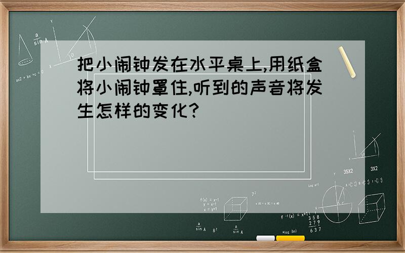 把小闹钟发在水平桌上,用纸盒将小闹钟罩住,听到的声音将发生怎样的变化?