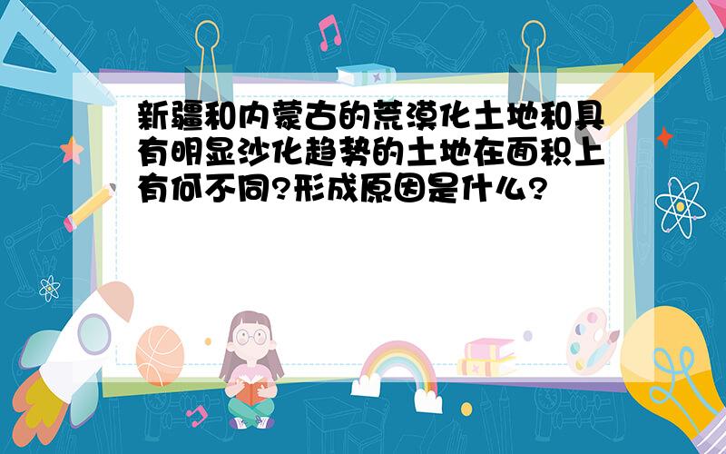 新疆和内蒙古的荒漠化土地和具有明显沙化趋势的土地在面积上有何不同?形成原因是什么?