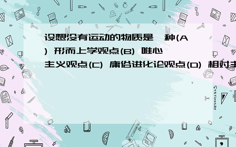 设想没有运动的物质是一种(A) 形而上学观点(B) 唯心主义观点(C) 庸俗进化论观点(D) 相对主义观点