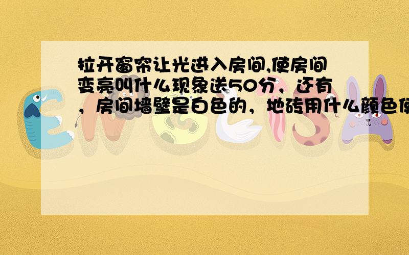 拉开窗帘让光进入房间,使房间变亮叫什么现象送50分，还有，房间墙壁是白色的，地砖用什么颜色使房间更亮。是儿子的科学作业