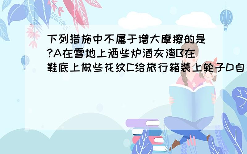 下列措施中不属于增大摩擦的是?A在雪地上洒些炉酒灰渣B在鞋底上做些花纹C给旅行箱装上轮子D自行车把套上有些图案