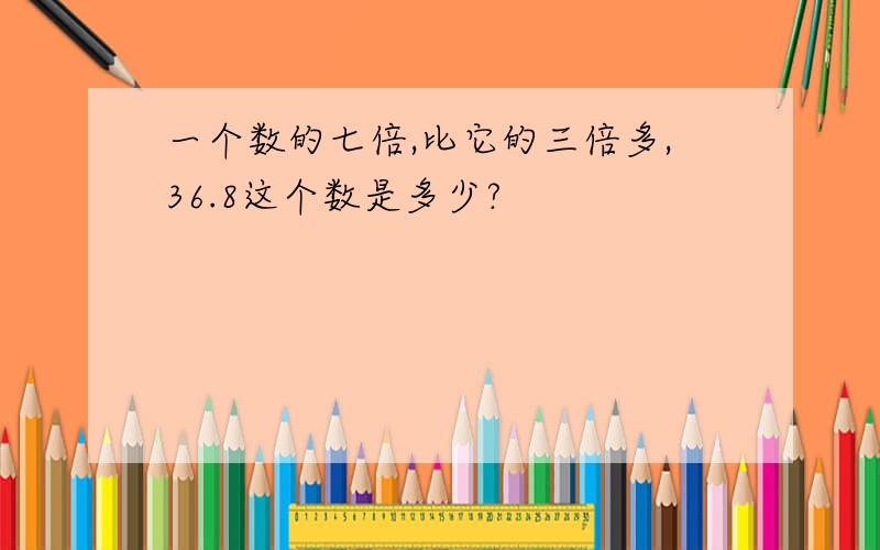 一个数的七倍,比它的三倍多,36.8这个数是多少?