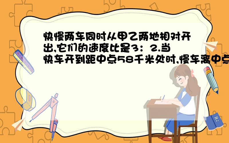 快慢两车同时从甲乙两地相对开出,它们的速度比是3：2.当快车开到距中点58千米处时,慢车离中点还有36千米,甲乙两地相距多少千米?