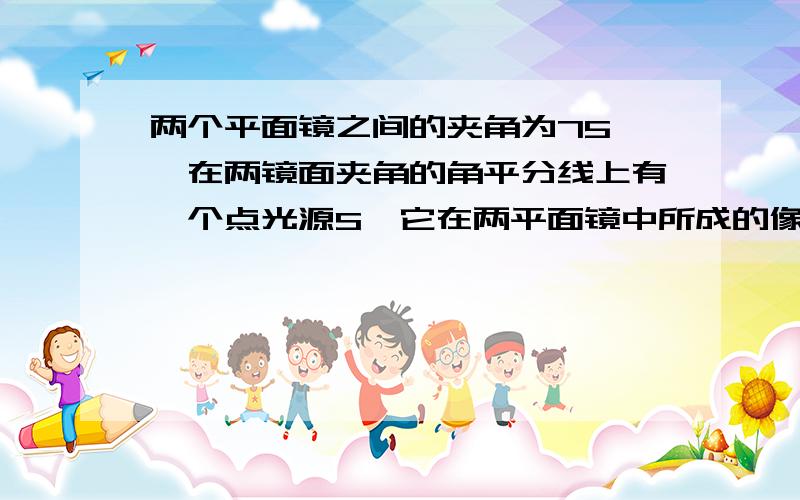 两个平面镜之间的夹角为75°,在两镜面夹角的角平分线上有一个点光源S,它在两平面镜中所成的像个数为ps 能不能写个算式 画个图标个数急 在线等因为在角平分线上 我怎么想也不对啊= =急