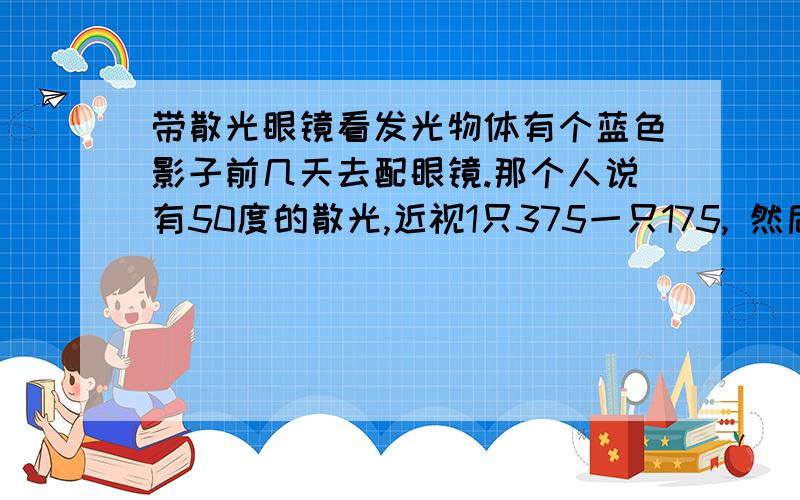 带散光眼镜看发光物体有个蓝色影子前几天去配眼镜.那个人说有50度的散光,近视1只375一只175, 然后配了眼镜,带以前没有散光的眼镜看发光的东西不会有蓝色影子 而有散光镜片的那个却有蓝