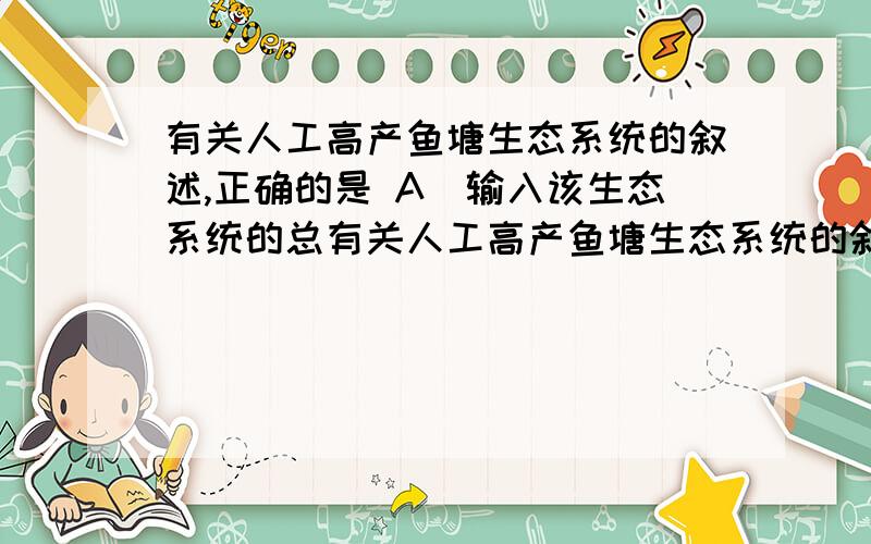 有关人工高产鱼塘生态系统的叙述,正确的是 A．输入该生态系统的总有关人工高产鱼塘生态系统的叙述,正确的是A．输入该生态系统的总能量大于该系统生产者所固定的全部太阳能B．该鱼塘