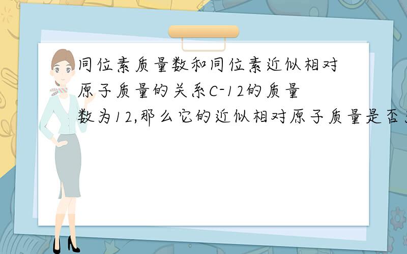 同位素质量数和同位素近似相对原子质量的关系C-12的质量数为12,那么它的近似相对原子质量是否为12?12是不是C-12的近似相对原子质量?