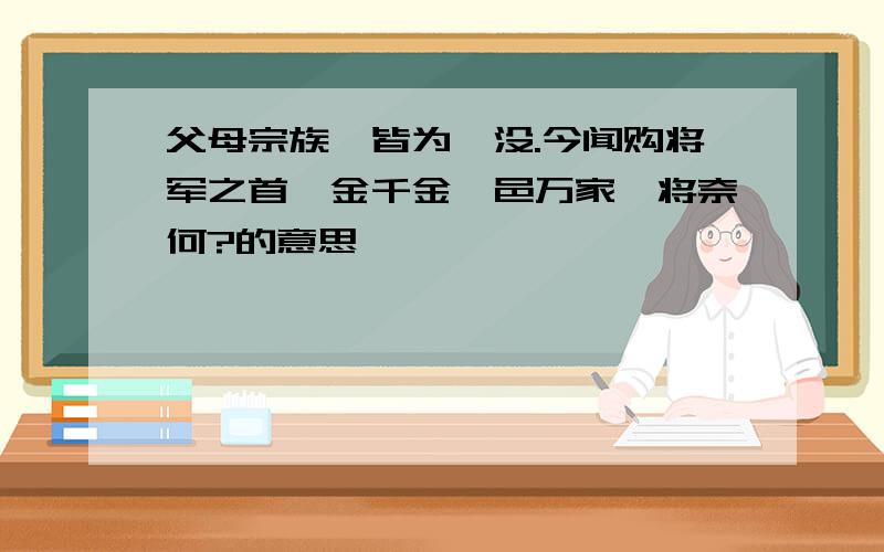 父母宗族,皆为戮没.今闻购将军之首,金千金,邑万家,将奈何?的意思