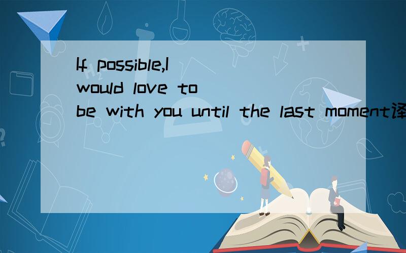 If possible,I would love to be with you until the last moment译成汉语